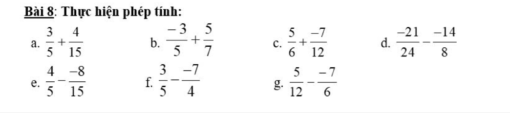 Thực hiện phép tính: 
a.  3/5 + 4/15   (-3)/5 + 5/7   5/6 + (-7)/12  d.  (-21)/24 - (-14)/8 
b. 
C. 
e.  4/5 - (-8)/15   3/5 - (-7)/4   5/12 - (-7)/6 
f. 
g.