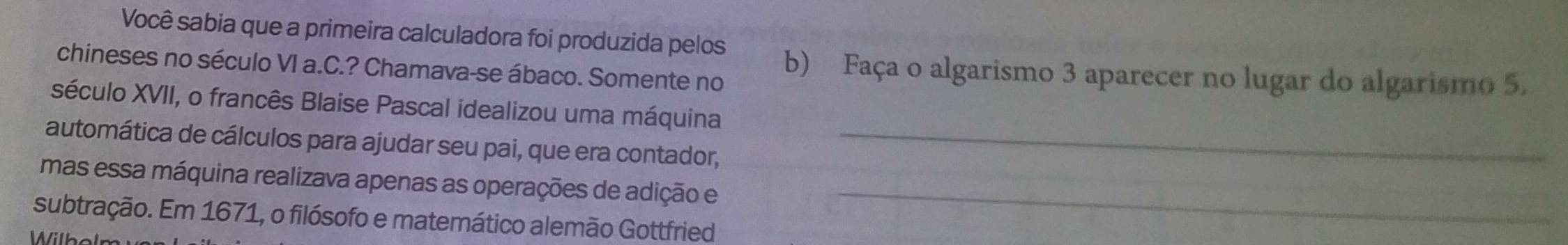 Você sabia que a primeira calculadora foi produzida pelos 
chineses no século VI a.C.? Chamava-se ábaco. Somente no b) Faça o algarismo 3 aparecer no lugar do algarismo 5. 
século XVII, o francês Blaise Pascal idealizou uma máquina 
automática de cálculos para ajudar seu pai, que era contador,_ 
mas essa máquina realizava apenas as operações de adição e_ 
subtração. Em 1671, o filósofo e matemático alemão Gottfried