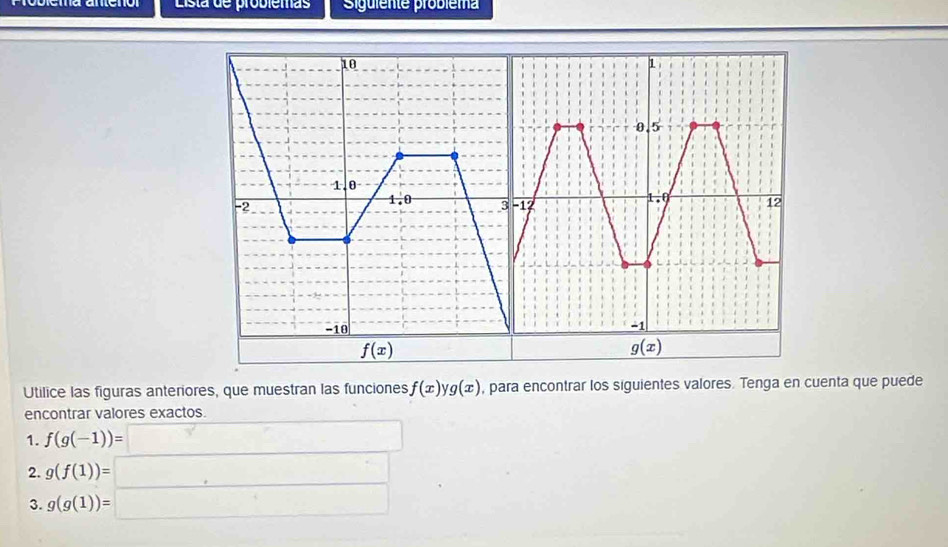 Lista de problemas Sigüiente probiema
Utilice las figuras anteriores, que muestran las funciones f(x)yg(x) , para encontrar los siguientes valores. Tenga en cuenta que puede
encontrar valores exactos.
1. f(g(-1))=□
2. g(f(1))= _ 
3. g(g(1))= :□