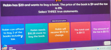 Robin has $20 and wants to buy a book. The price of the book is $9 and the tax 
is 8%. 
Select THREE true statements. 
Select ofl comect options 
Robin can afford Robin needs Robin will The total cost The amount of 
to buy 2 of the is $9.72
books including $10.28 more to receive $9.72 in the tax is $0.72. 
tax. buy the book. change.