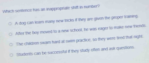 Which sentence has an inappropriate shift in number?
A dog can learn many new tricks if they are given the proper training.
After the boy moved to a new school, he was eager to make new friends.
The children swam hard at swim practice, so they were tired that night.
Students can be successful if they study often and ask questions.