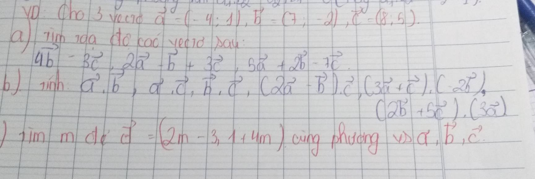 v0: Cho3 vecrd
vector a=(-4;1), vector b=(7;-2), vector c=(8;5). 
a zigh nga do cao yeiǒ ba
4vector b-3vector c, 2vector a-vector b+3vector c, 5vector a+2vector b-7vector c. 
b) ringh vector a, vector b, vector c, vector b, vector c, (2vector a-vector b), vector c, (3vector a+vector c), (-2vector b),
(2vector b+5vector c)· (3vector a)
)fim m de vector c=(2m-3,1+4m) oing phaing wa. vector b, vector c