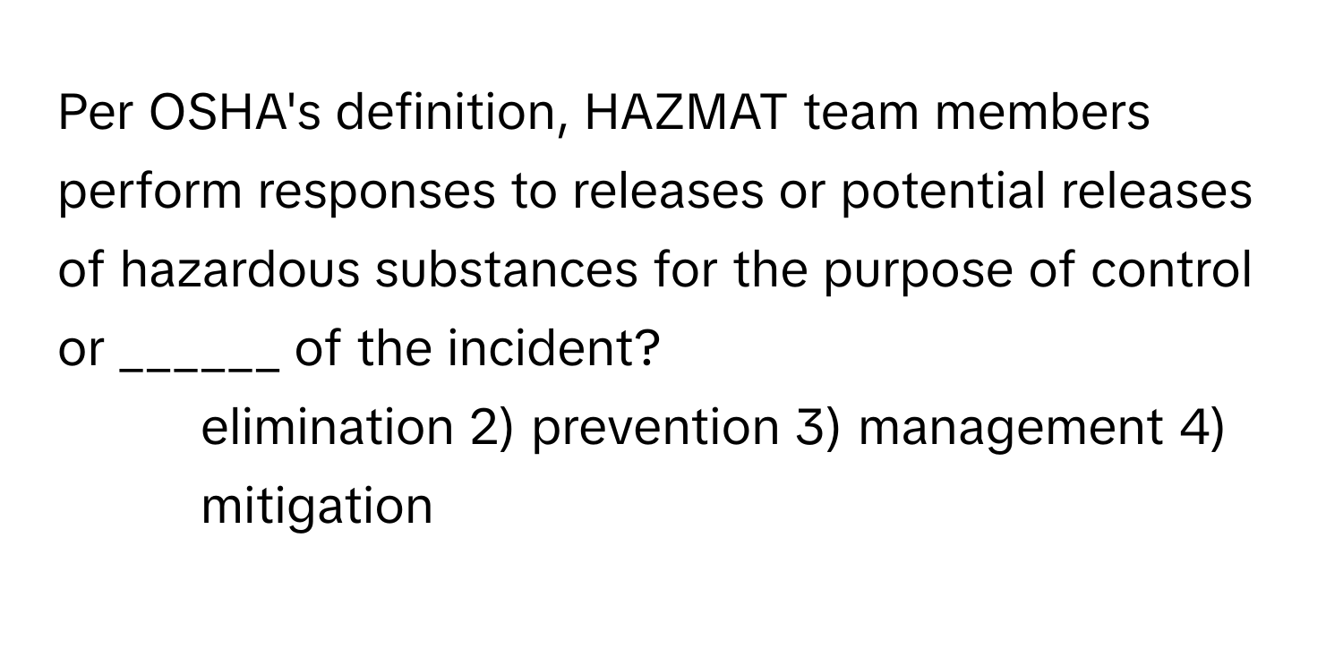 Per OSHA's definition, HAZMAT team members perform responses to releases or potential releases of hazardous substances for the purpose of control or ______ of the incident?

1) elimination 2) prevention 3) management 4) mitigation