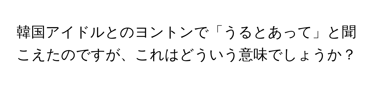 韓国アイドルとのヨントンで「うるとあって」と聞こえたのですが、これはどういう意味でしょうか？