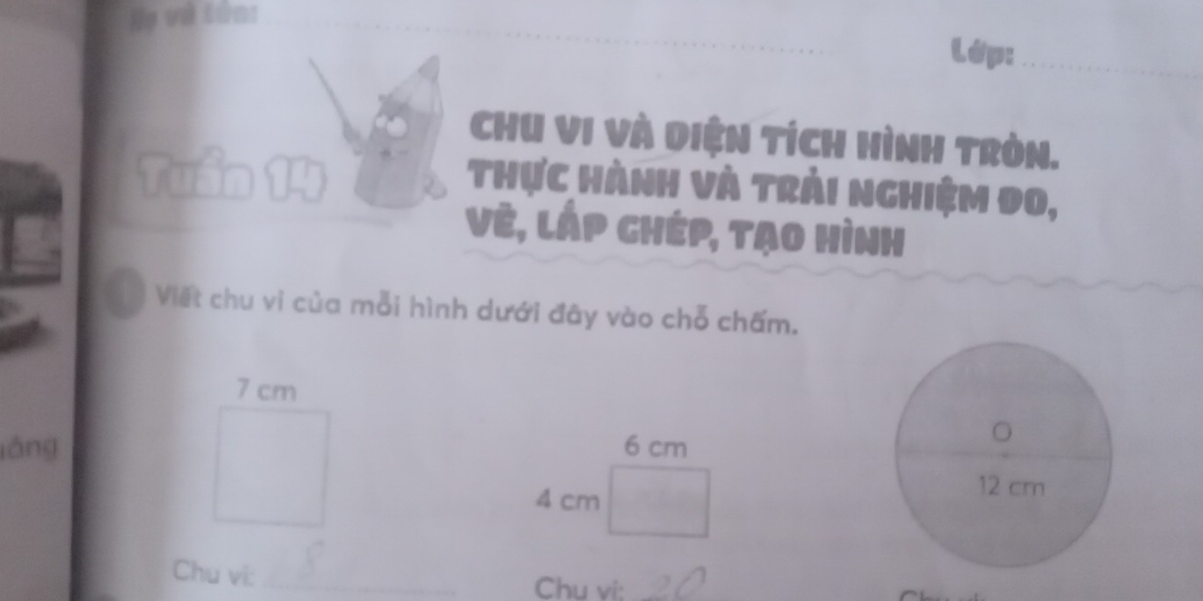 Họ và tửn: 
Lớp:_ 
CHU VI Và Diện TíCH HìNH TRòn. 
Tuần 14
Thực hành và trải nghiệm đo, 
Vẻ, láp chép, tạo hình 
Viết chu vi của mỗi hình dưới đây vào chỗ chấm.
7 cm
láng 6 cm
4 cm
Chu vi:_ 
Chu vi:_