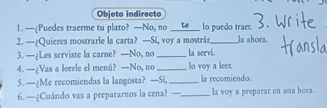 Objeto indirecto 
1. —¿Puedes traerme tu plato? —No, no _te lo puedo traer. 
2. —¿Quieres mostrarle la carta? —Sí, voy a mostrár_ la ahora. 
3. —¿Les serviste la carne? —No, no_ la servi. 
4. —¿Vas a leerle el menú? —No, no _lo voy a leer. 
5. —¿Me recomiendas la langosta? —Si, _la recomiendo. 
6. —¿Cuándo vas a prepararnos la cena? —_ la voy a preparar en una hora.