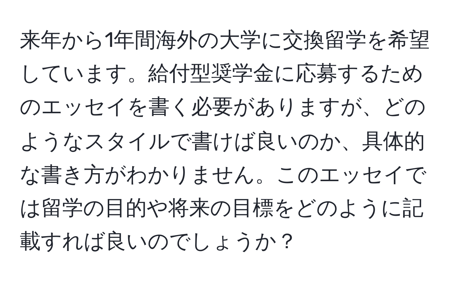 来年から1年間海外の大学に交換留学を希望しています。給付型奨学金に応募するためのエッセイを書く必要がありますが、どのようなスタイルで書けば良いのか、具体的な書き方がわかりません。このエッセイでは留学の目的や将来の目標をどのように記載すれば良いのでしょうか？