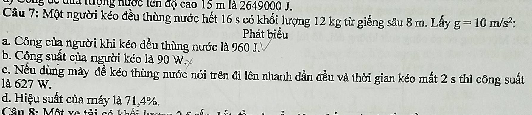 ông để đủa lượng nước lên độ cao 15 m là 2649000 J.
Câu 7: Một người kéo đều thùng nước hết 16 s có khối lượng 12 kg từ giếng sâu 8 m. Lấy g=10m/s^2
Phát biểu
a. Công của người khi kéo đều thùng nước là 960 J.
b. Công suất của người kéo là 90 W.
c. Nếu dùng mày để kéo thùng nước nói trên đi lên nhanh dần đều và thời gian kéo mất 2 s thì công suất
là 627 W.
d. Hiệu suất của máy là 71, 4%.
Câu 8: Một va tải có khối