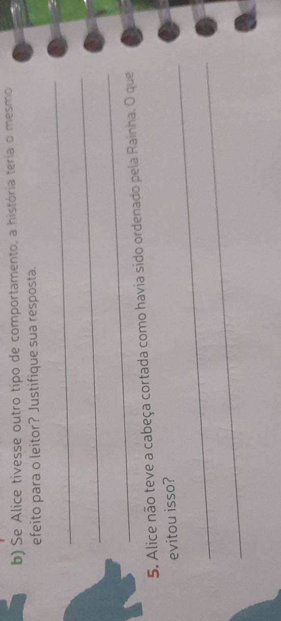 Se Alice tivesse outro tipo de comportamento, a história teria o mesmo 
efeito para o leitor? Justifique sua resposta. 
_ 
_ 
_ 
5. Alice não teve a cabeça cortada como havia sido ordenado pela Rainha. O que 
_ 
evitou isso? 
_