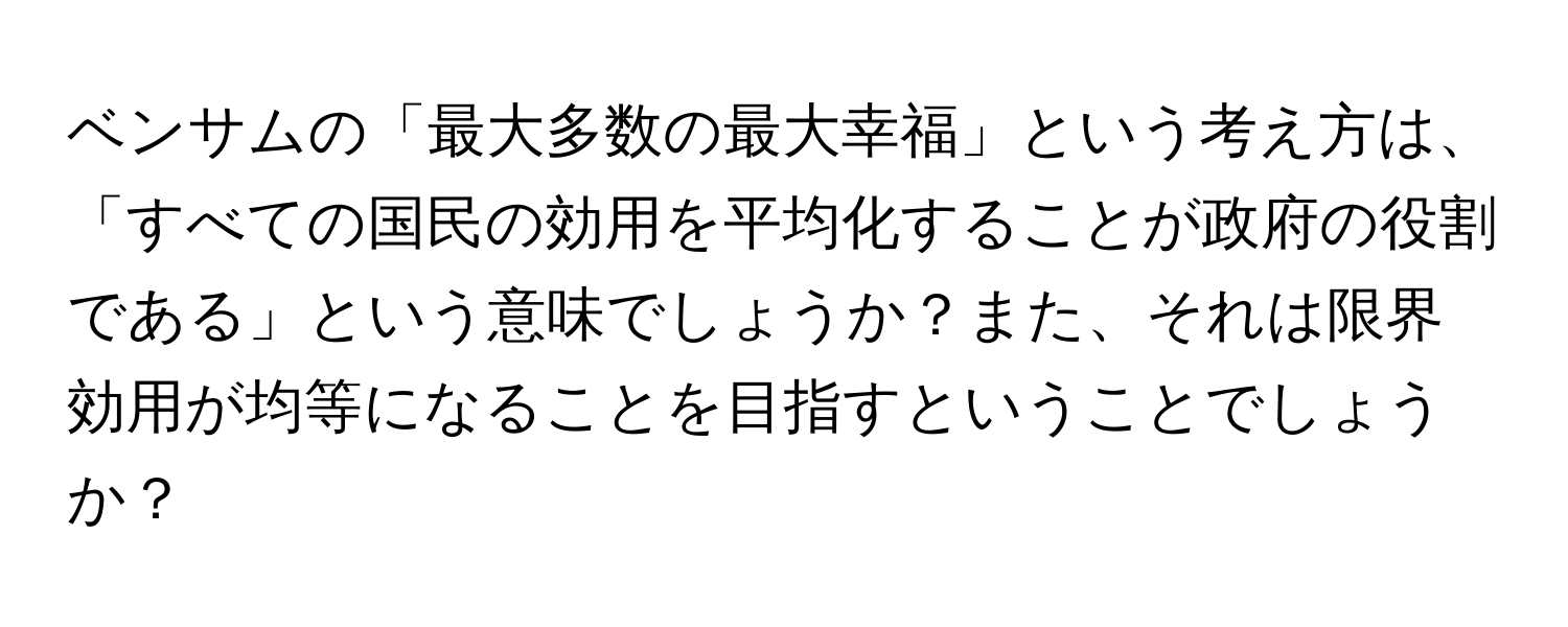 ベンサムの「最大多数の最大幸福」という考え方は、「すべての国民の効用を平均化することが政府の役割である」という意味でしょうか？また、それは限界効用が均等になることを目指すということでしょうか？