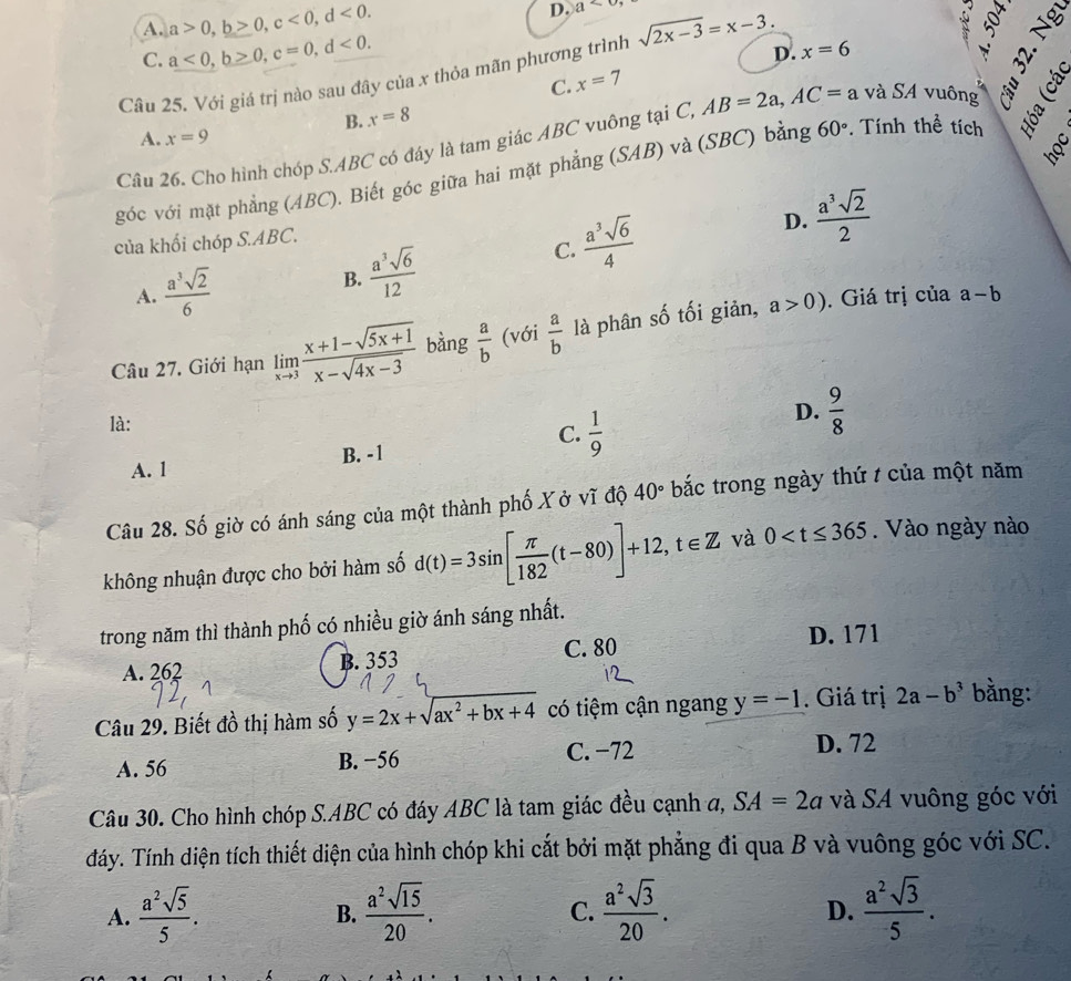 A. a>0,b>0,c<0,d<0.
D. a<0</tex>
C. a<0,b≥ 0,c=0,d<0.
D.
C. x=7;
Câu 25. Với giá trị nào sau đây của x thỏa mãn phương trình sqrt(2x-3)=x-3. x=6
B. x=8
A. x=9
Câu 26. Cho hình chóp S.ABC có đáy là tam giác ABC vuông tại C, AB=2a,AC=a và SA vuông
nof
góc với mặt phẳng (ABC). Biết góc giữa hai mặt phẳng (SAB) và (SBC) bằng 60°. Tính thể tích
của khối chóp S.ABC.
C.  a^3sqrt(6)/4 
D.  a^3sqrt(2)/2 
B.
A.  a^3sqrt(2)/6   a^3sqrt(6)/12 
Câu 27. Giới hạn limlimits _xto 3 (x+1-sqrt(5x+1))/x-sqrt(4x-3)  bàng  a/b  (với  a/b  là phân số tối giản,
a>0). Giá trị của a-b
là:
C.  1/9 
D.  9/8 
A. 1 B. -1
Câu 28. Số giờ có ánh sáng của một thành phố X ở vĩ độ 40° bắc trong ngày thứ / của một năm
không nhuận được cho bởi hàm số d(t)=3sin [ π /182 (t-80)]+12,t∈ Z và 0 . Vào ngày nào
trong năm thì thành phố có nhiều giờ ánh sáng nhất.
A. 262 B. 353 C. 80
D. 171
Câu 29. Biết đồ thị hàm số y=2x+sqrt(ax^2+bx+4) có tiệm cận ngang y=-1. Giá trị 2a-b^3 bằng:
A. 56 B. −56 C. −72
D. 72
Câu 30. Cho hình chóp S.ABC có đáy ABC là tam giác đều cạnh a, SA=2a và SA vuông góc với
đáy. Tính diện tích thiết diện của hình chóp khi cắt bởi mặt phẳng đi qua B và vuông góc với SC.
A.  a^2sqrt(5)/5 .  a^2sqrt(15)/20 . C.  a^2sqrt(3)/20 .  a^2sqrt(3)/5 .
B.
D.