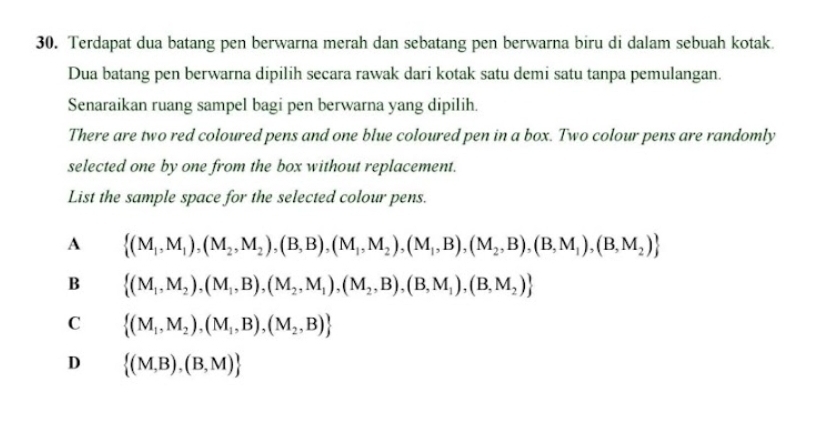 Terdapat dua batang pen berwarna merah dan sebatang pen berwarna biru di dalam sebuah kotak
Dua batang pen berwarna dipilih secara rawak dari kotak satu demi satu tanpa pemulangan.
Senaraikan ruang sampel bagi pen berwarna yang dipilih.
There are two red coloured pens and one blue coloured pen in a box. Two colour pens are randomly
selected one by one from the box without replacement.
List the sample space for the selected colour pens.
A  (M_1,M_1),(M_2,M_2),(B,B),(M_1,M_2),(M_1,B),(M_2,B),(B,M_1),(B,M_2)
B  (M_1,M_2),(M_1,B),(M_2,M_1),(M_2,B),(B,M_1),(B,M_2)
C  (M_1,M_2),(M_1,B),(M_2,B)
D  (M,B),(B,M)