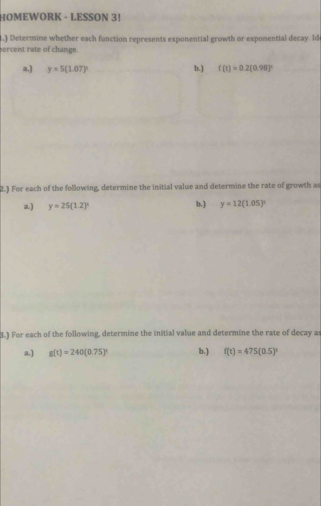 HOMEWORK - LESSON 3! 
1.) Determine whether each function represents exponential growth or exponential decay. Ide 
ercent rate of change. 
a.) y=5(1.07)^t b.) f(t)=0.2(0.98)^t
2.) For each of the following, determine the initial value and determine the rate of growth as 
a.) y=25(1.2)^t b.) y=12(1.05)^t
3.) For each of the following, determine the initial value and determine the rate of decay as 
a.) g(t)=240(0.75)^t b.) f(t)=475(0.5)^t