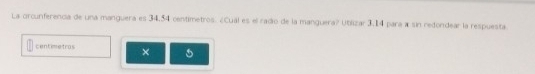 La orcunferencia de una manguera es 34,54 centimetros. ¿Cual es el radio de la manguera? Ubilizar 3,14 para a sin redondear la respuesta.
centimetros ×