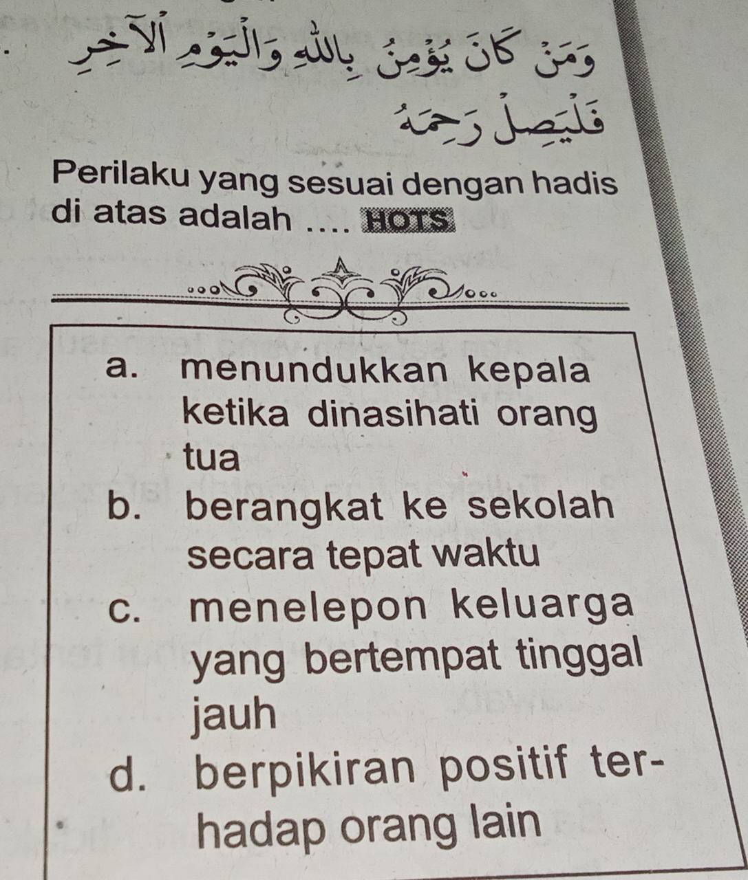 Jel
Perilaku yang sesuai dengan hadis
di atas adalah .... HOTS
a. menundukkan kepala
ketika dinasihati orang
tua
b. berangkat ke sekolah
secara tepat waktu
c. menelepon keluarga
yang bertempat tinggal 
jauh
d. berpikiran positif ter-
hadap orang lain