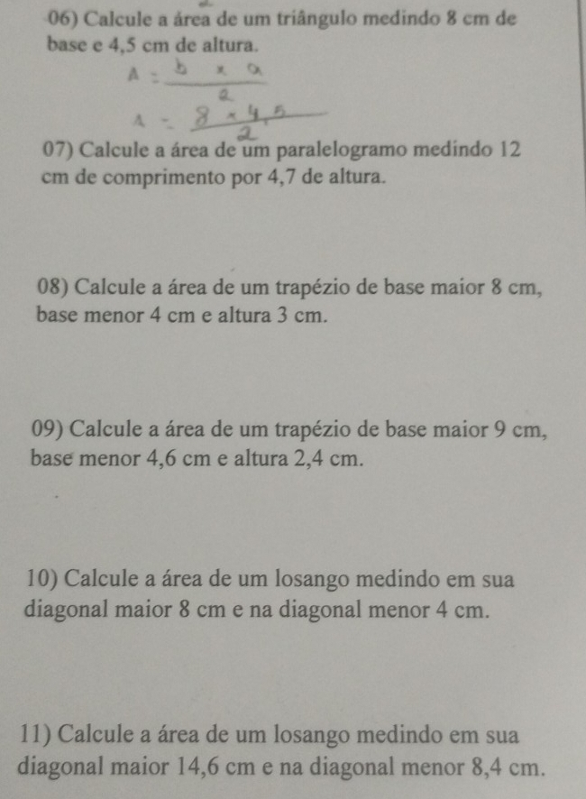 Calcule a área de um triângulo medindo 8 cm de 
base e 4,5 cm de altura. 
07) Calcule a área de um paralelogramo medindo 12
cm de comprimento por 4,7 de altura. 
08) Calcule a área de um trapézio de base maior 8 cm, 
base menor 4 cm e altura 3 cm. 
09) Calcule a área de um trapézio de base maior 9 cm, 
base menor 4,6 cm e altura 2,4 cm. 
10) Calcule a área de um losango medindo em sua 
diagonal maior 8 cm e na diagonal menor 4 cm. 
11) Calcule a área de um losango medindo em sua 
diagonal maior 14,6 cm e na diagonal menor 8,4 cm.