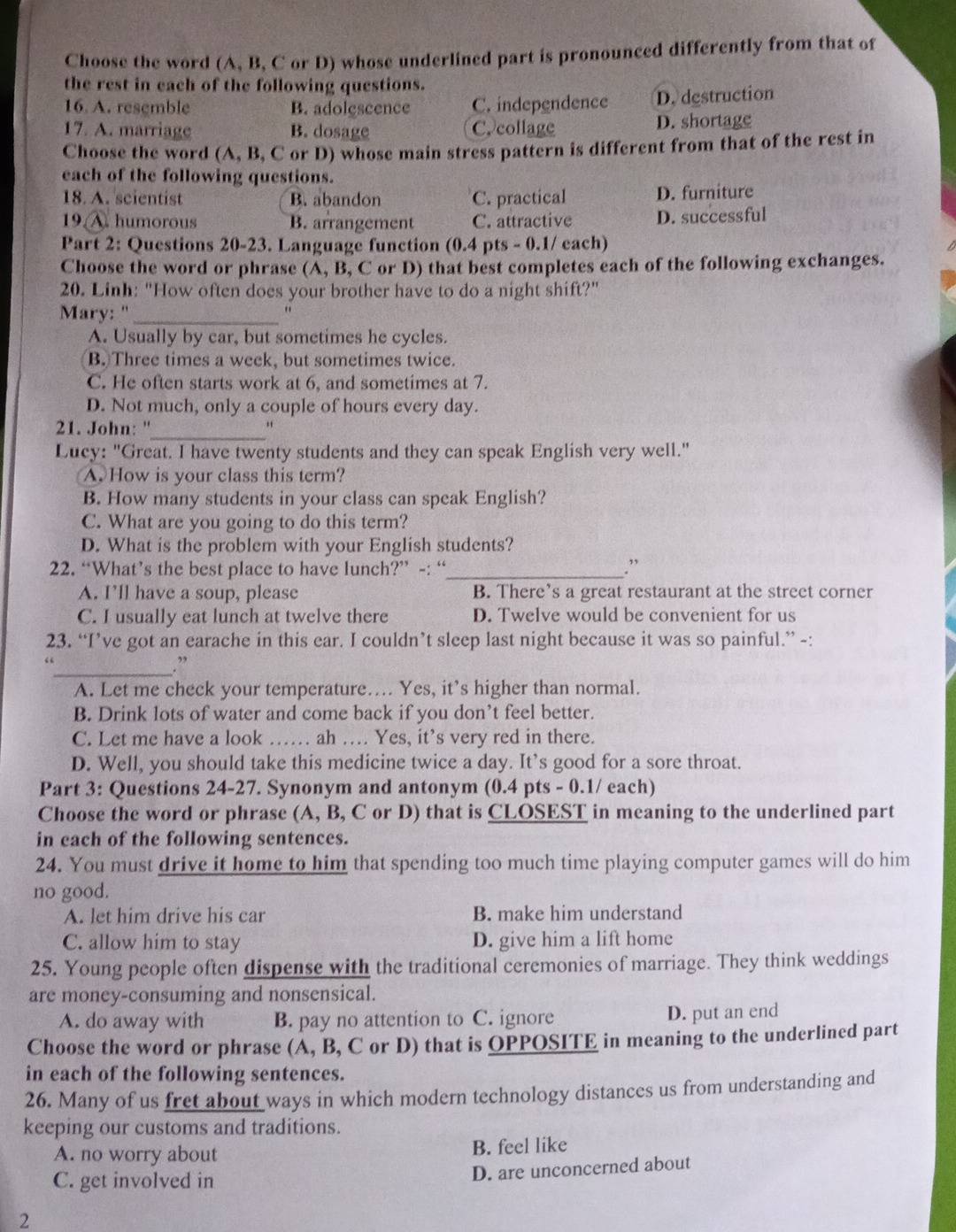 Choose the word (A, B, C or D) whose underlined part is pronounced differently from that of
the rest in each of the following questions.
16. A. resemble B. adolescence C. independence D. destruction
17. A. marriage B. dosage C. collage D. shortage
Choose the word (A, B, C or D) whose main stress pattern is different from that of the rest in
each of the following questions.
18. A. scientist B. abandon C. practical D. furniture
19. A. humorous B. arrangement C. attractive D. successful
Part 2: Questions 20-23. Language function (0.4 pts - 0.1/ each)
Choose the word or phrase (A, B, C or D) that best completes each of the following exchanges.
20. Linh: "How often does your brother have to do a night shift?"
Mary: '_
"
A. Usually by car, but sometimes he cycles.
B. Three times a week, but sometimes twice.
C. He often starts work at 6, and sometimes at 7.
D. Not much, only a couple of hours every day.
21. John: ''_ “
Lucy: "Great. I have twenty students and they can speak English very well."
A How is your class this term?
B. How many students in your class can speak English?
C. What are you going to do this term?
D. What is the problem with your English students?
22. “What’s the best place to have lunch?” -: “_ .”
A. I’ll have a soup, please B. There’s a great restaurant at the street corner
C. I usually eat lunch at twelve there D. Twelve would be convenient for us
23. “I’ve got an earache in this ear. I couldn’t sleep last night because it was so painful.” -:
_. ”
A. Let me check your temperature…. Yes, it’s higher than normal.
B. Drink lots of water and come back if you don’t feel better.
C. Let me have a look …… ah … Yes, it’s very red in there.
D. Well, you should take this medicine twice a day. It’s good for a sore throat.
Part 3: Questions 24-27. Synonym and antonym (0.4 pts - 0.1/ each)
Choose the word or phrase (A, B, C or D) that is CLOSEST in meaning to the underlined part
in cach of the following sentences.
24. You must drive it home to him that spending too much time playing computer games will do him
no good.
A. let him drive his car B. make him understand
C. allow him to stay D. give him a lift home
25. Young people often dispense with the traditional ceremonies of marriage. They think weddings
are money-consuming and nonsensical.
A. do away with B. pay no attention to C. ignore D. put an end
Choose the word or phrase (A, B, C or D) that is OPPOSITE in meaning to the underlined part
in each of the following sentences.
26. Many of us fret about ways in which modern technology distances us from understanding and
keeping our customs and traditions.
A. no worry about B. feel like
C. get involved in
D. are unconcerned about
2