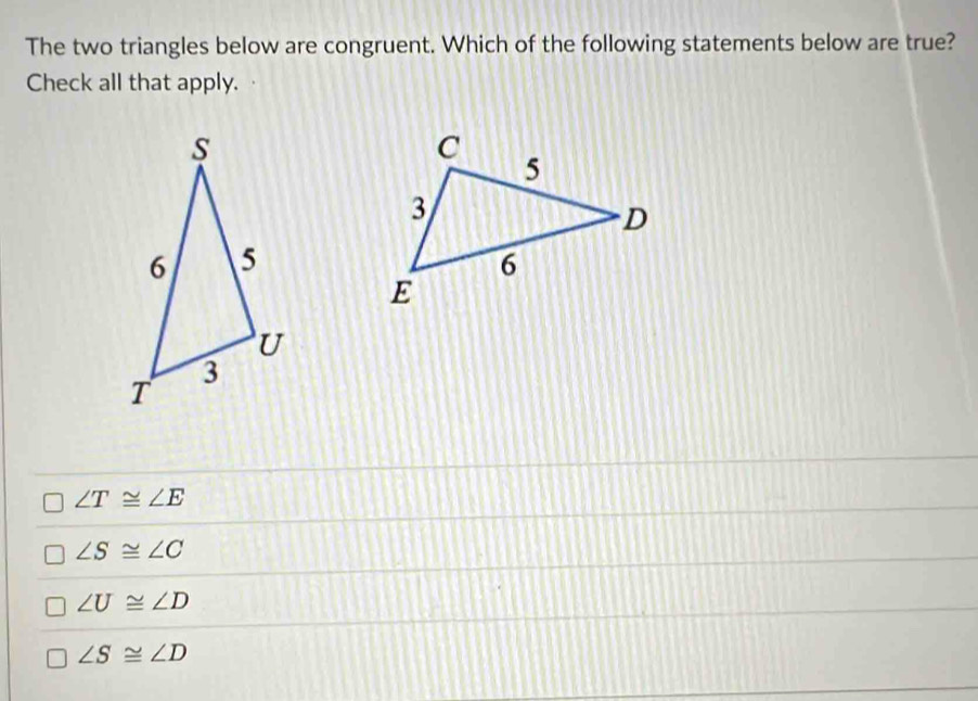 The two triangles below are congruent. Which of the following statements below are true?
Check all that apply.
∠ T≌ ∠ E
∠ S≌ ∠ C
∠ U≌ ∠ D
∠ S≌ ∠ D