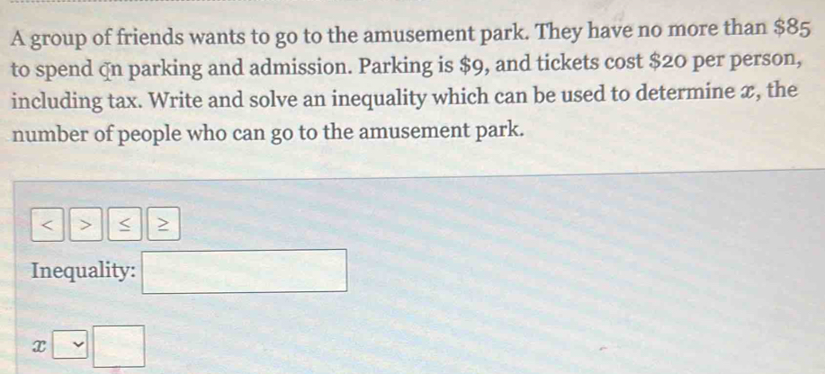 A group of friends wants to go to the amusement park. They have no more than $85
to spend qn parking and admission. Parking is $9, and tickets cost $20 per person, 
including tax. Write and solve an inequality which can be used to determine x, the 
number of people who can go to the amusement park.
< > 
Inequality: □
x□ □