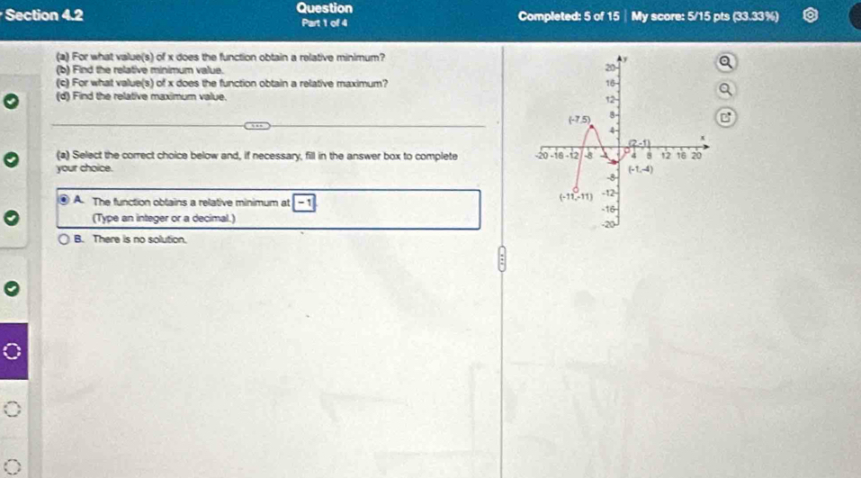 Question
Section 4.2 Completed: 5 of 15│ My score: 5/15 pts (33.33%)
Part 1 of 4
(a) For what value(s) of x does the function obtain a relative minimum?
(b) Find the relative minimum value. 
(c) For what value(s) of x does the function obtain a relative maximum? 
(d) Find the relative maximum value.
(a) Select the correct choice below and, if necessary, fill in the answer box to complete 
your choice. 
④ A. The function obtains a relative minimum at -1
(Type an integer or a decimal.)
B. There is no solution.