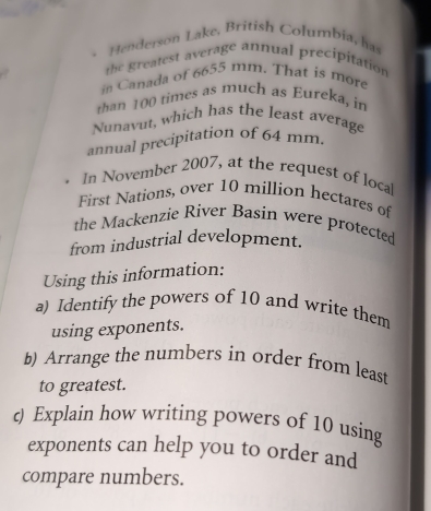 Henderson Lake, British Columbia, has 
te greatest average annual precipitation 
in Canada of 6655 mm. That is more 
han 100 times as much as Eureka, in 
Nunavut, which has the least average 
annual precipitation of 64 mm. 
. In November 2007, at the request of loca 
First Nations, over 10 million hectares of 
the Mackenzie River Basin were protected 
from industrial development. 
Using this information: 
a) Identify the powers of 10 and write them 
using exponents. 
b) Arrange the numbers in order from least 
to greatest. 
c) Explain how writing powers of 10 using 
exponents can help you to order and 
compare numbers.