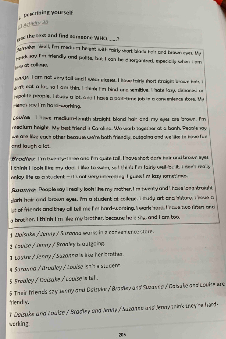 Describing yourself
≌ Activity 30
Read the text and find someone WHO.......?
Dalsuke: Well, I'm medium height with fairly short black hair and brown eyes. My
friends say I'm friendly and polite, but I can be disorganized, especially when I am
busy at college.
enny: I am not very tall and I wear glasses. I have fairly short straight brown hair. I
don't eat a lot, so I am thin. I think I'm kind and sensitive. I hate lazy, dishonest or
impolite people. I study a lot, and I have a part-time job in a convenience store. My
friends say I'm hard-working.
Louise. I have medium-length straight blond hair and my eyes are brown. I'm
medium height. My best friend is Carolina. We work together at a bank. People say
we are like each other because we're both friendly, outgoing and we like to have fun
and laugh a lot.
Bradley: I'm twenty-three and I'm quite tall. I have short dark hair and brown eyes.
I think I look like my dad. I like to swim, so I think I'm fairly well-built. I don't really
enjoy life as a student — it's not very interesting. I guess I'm lazy sometimes.
Susanna. People say I really look like my mother. I'm twenty and I have long straight
dark hair and brown eyes. I'm a student at college. I study art and history. I have a
lot of friends and they all tell me I'm hard-working. I work hard. I have two sisters and
a brother. I think I'm like my brother, because he is shy, and I am too.
1 Daisuke / Jenny / Suzanna works in a convenience store.
2 Louise / Jenny / Bradley is outgoing.
3 Louise / Jenny / Suzanna is like her brother.
4 Suzanna / Bradley / Louise isn’t a student.
5 Bradley / Daisuke / Louise is tall.
6 Their friends say Jenny and Daisuke / Bradley and Suzanna / Daisuke and Louise are
friendly.
7 Daisuke and Louise / Bradley and Jenny / Suzanna and Jenny think they’re hard-
working.
205