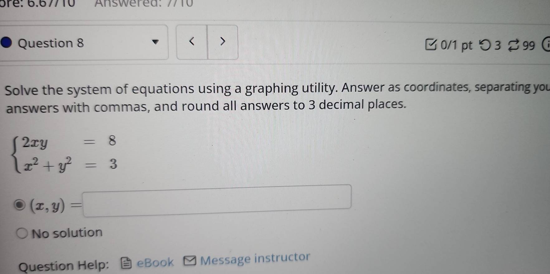 Answered: 7710
Question 8 < >
□ 0/1 pt つ 3 99 
Solve the system of equations using a graphing utility. Answer as coordinates, separating you
answers with commas, and round all answers to 3 decimal places.
beginarrayl 2xy=8 x^2+y^2=3endarray.
(x,y)=□
No solution
Question Help: eBook Message instructor