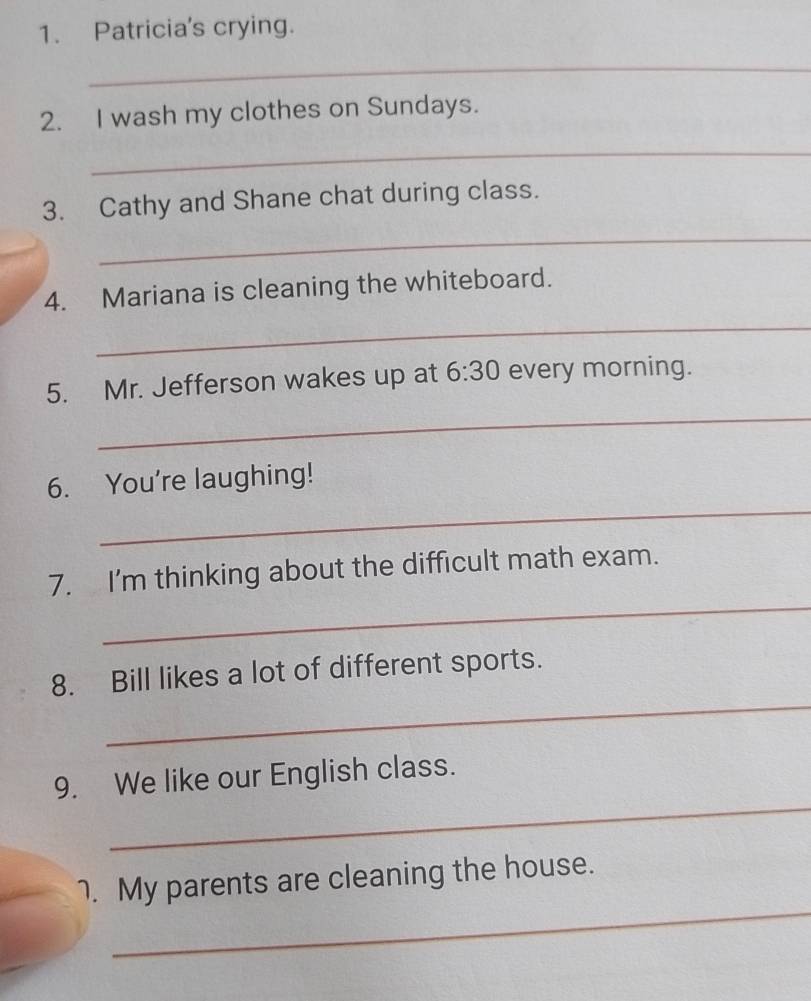 Patricia's crying. 
_ 
2. I wash my clothes on Sundays. 
_ 
3. Cathy and Shane chat during class. 
_ 
4. Mariana is cleaning the whiteboard. 
_ 
_ 
5. Mr. Jefferson wakes up at 6:30 every morning. 
_ 
6. You're laughing! 
_ 
7. I'm thinking about the difficult math exam. 
_ 
8. Bill likes a lot of different sports. 
_ 
9. We like our English class. 
_ 
1. My parents are cleaning the house.