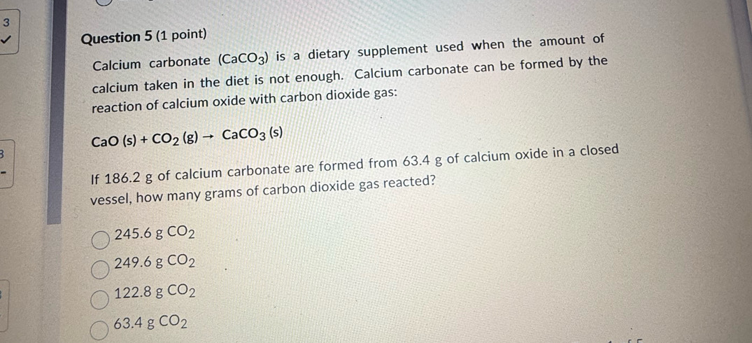 Calcium carbonate (CaCO_3) is a dietary supplement used when the amount of
calcium taken in the diet is not enough. Calcium carbonate can be formed by the
reaction of calcium oxide with carbon dioxide gas:
CaO(s)+CO_2(g)to CaCO_3(s)
If 186.2 g of calcium carbonate are formed from 63.4 g of calcium oxide in a closed
vessel, how many grams of carbon dioxide gas reacted?
245.6gCO_2
249.6gCO_2
122.8gCO_2
63.4gCO_2