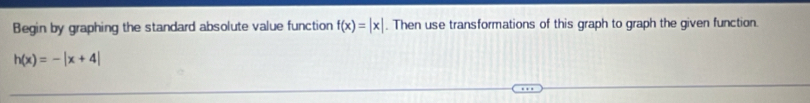 Begin by graphing the standard absolute value function f(x)=|x|. Then use transformations of this graph to graph the given function.
h(x)=-|x+4|