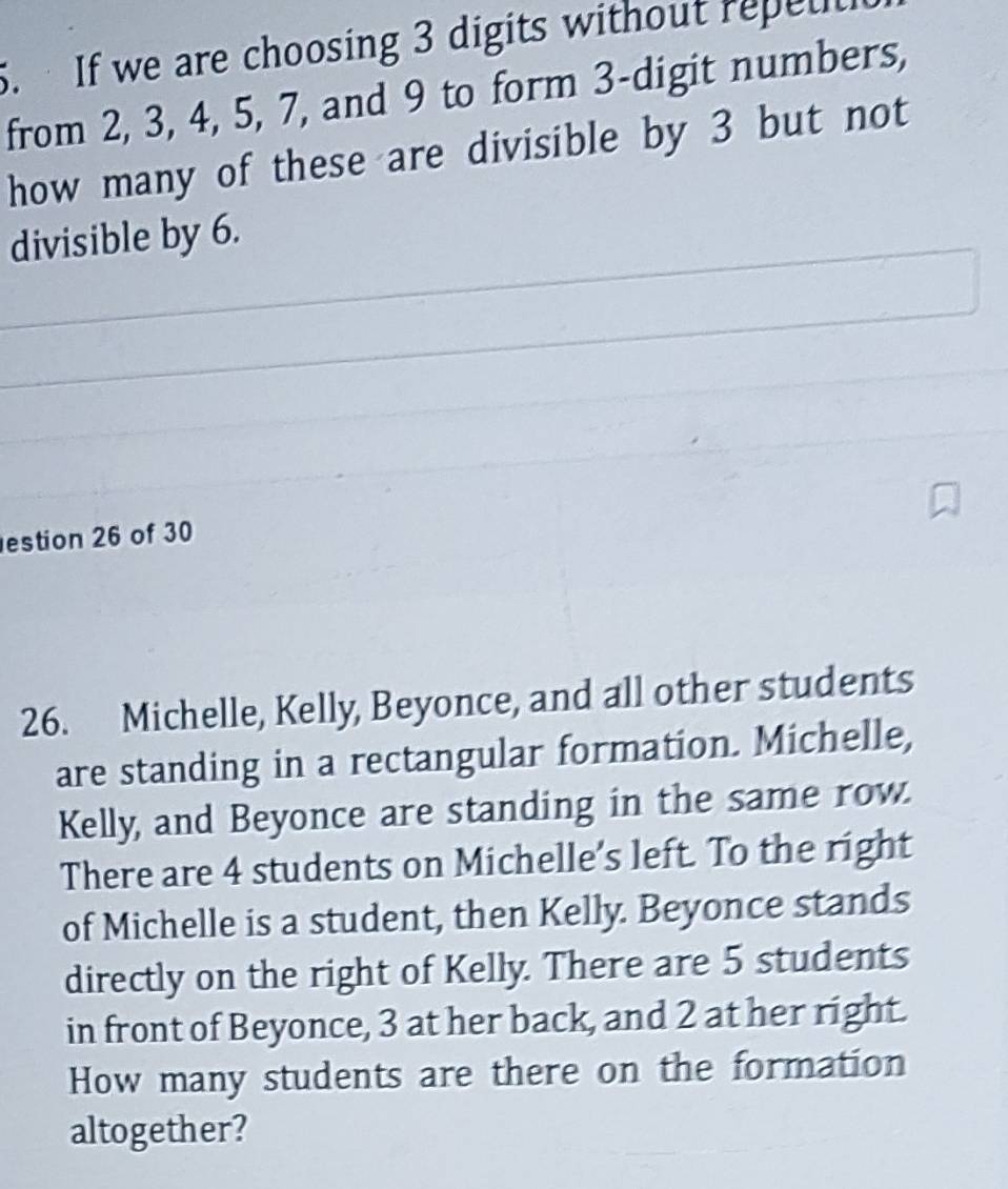 If we are choosing 3 digits without repell 
from 2, 3, 4, 5, 7, and 9 to form 3 -digit numbers, 
how many of these are divisible by 3 but not 
divisible by 6. 
estion 26 of 30 
26. Michelle, Kelly, Beyonce, and all other students 
are standing in a rectangular formation. Michelle, 
Kelly, and Beyonce are standing in the same row. 
There are 4 students on Michelle’s left. To the right 
of Michelle is a student, then Kelly. Beyonce stands 
directly on the right of Kelly. There are 5 students 
in front of Beyonce, 3 at her back, and 2 at her right. 
How many students are there on the formation 
altogether?