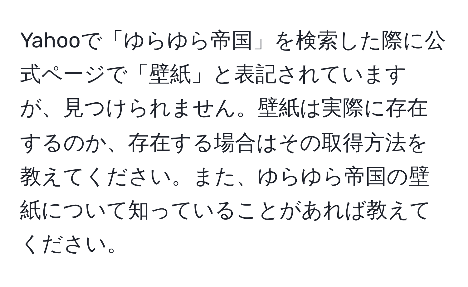 Yahooで「ゆらゆら帝国」を検索した際に公式ページで「壁紙」と表記されていますが、見つけられません。壁紙は実際に存在するのか、存在する場合はその取得方法を教えてください。また、ゆらゆら帝国の壁紙について知っていることがあれば教えてください。