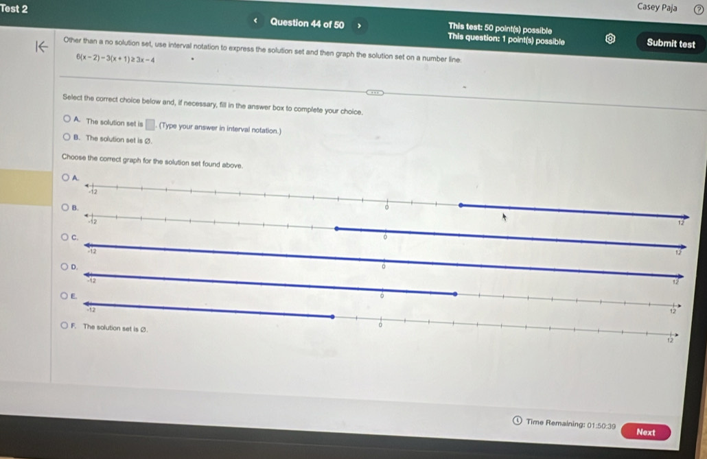 Test 2 Casey Paja
This test: 50 point(s) possible
Question 44 of 50 This question: 1 point(s) possible Submit test
Other than a no solution set, use interval notation to express the solution set and then graph the solution set on a number line
6(x-2)-3(x+1)≥ 3x-4
Select the correct choice below and, if necessary, fill in the answer box to complete your choice.
A. The solution set is □. (Type your answer in interval notation.)
B. The solution set is Ø.
Choose the correct graph for the solution set found above.
A.
12
D.
2
Time Remaining: 01 :50:39 Next