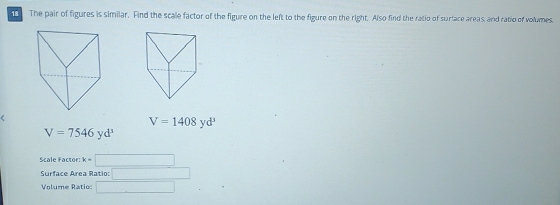 The pair of figures is similar. Find the scale factor of the figure on the left to the figure on the right. Also find the ratio of surface areas, and ratio of volumes.
V=1408yd^3
V=7546yd^3
Scale Factor: k=□
Surface Area Ratio: □ 
Volume Ratio: □