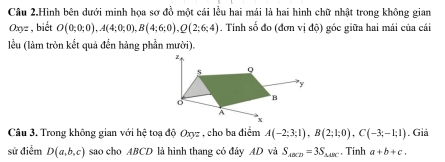 Câu 2.Hình bên dưới minh họa sơ đồ một cái lều hai mái là hai hình chữ nhật trong không gian
Oxyz , biết O(0;0;0), A(4;0;0), B(4;6;0), Q(2;6;4). Tính số đo (đơn vị độ) góc giữa hai mái của cái 
lều (làm tròn kết quả đến hàng phần mười). 
Câu 3. Trong không gian với hhat c toạ độ Oxyz , cho ba điểm A(-2;3;1), B(2;1;0), C(-3;-1;1). Giả 
sử điểm D(a,b,c) sao cho ABCD là hình thang có đây AD và S_ABCD=3S_△ ABC. Tính a+b+c.