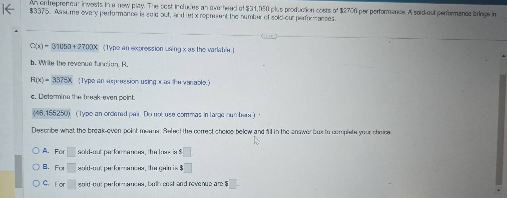 An entrepreneur invests in a new play. The cost includes an overhead of $31,050 plus production costs of $2700 per performance. A sold-out performance brings in
$3375. Assume every performance is sold out, and let x represent the number of sold-out performances.
C(x)=31050+2700X (Type an expression using x as the variable.)
b. Write the revenue function, R.
R(x)=3375X (Type an expression using x as the variable.)
c. Determine the break-even point.
(46,155250) (Type an ordered pair. Do not use commas in large numbers.)
Describe what the break-even point means. Select the correct choice below and fill in the answer box to complete your choice.
A. For □ sold-out performances, the loss is $□.
B. For □ sold-out performances, the gain is $
C. For □ sold-out performances, both cost and revenue are $□.