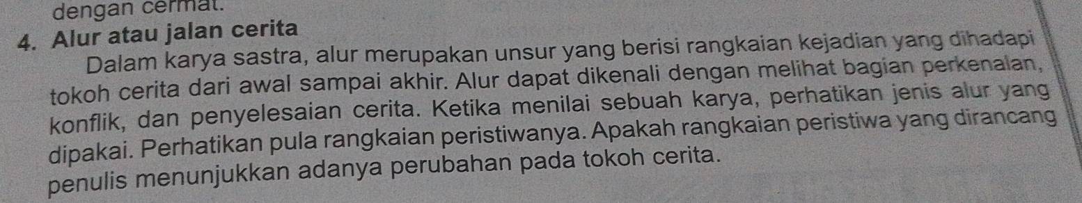 dengan cermat. 
4. Alur atau jalan cerita 
Dalam karya sastra, alur merupakan unsur yang berisi rangkaian kejadian yang dihadapi 
tokoh cerita dari awal sampai akhir. Alur dapat dikenali dengan melihat bagian perkenalan, 
konflik, dan penyelesaian cerita. Ketika menilai sebuah karya, perhatikan jenis alur yang 
dipakai. Perhatikan pula rangkaian peristiwanya. Apakah rangkaian peristiwa yang dirancang 
penulis menunjukkan adanya perubahan pada tokoh cerita.