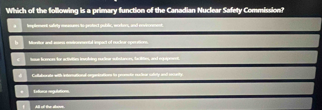 Which of the following is a primary function of the Canadian Nuclear Safety Commission?
a Implement safety measures to protect public, workers, and environment.
Monitor and assess environmental impact of nuclear operations.
C Issue licences for activities involving nuclear substances, facilities, and equipment.
d Collaborate with international organizations to promote nuclear safety and security.
Enforce regulations.
All of the above.