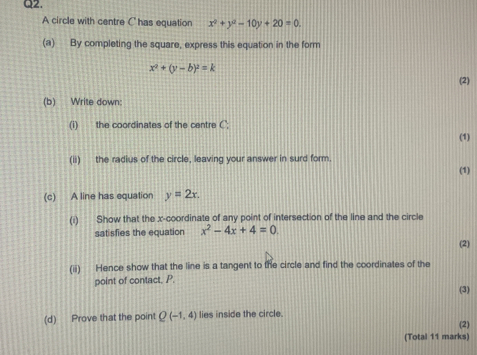 A circle with centre Chas equation x^2+y^2-10y+20=0. 
(a) By completing the square, express this equation in the form
x^2+(y-b)^2=k
(2) 
(b) Write down: 
(i) the coordinates of the centre C; 
(1) 
(ii) the radius of the circle, leaving your answer in surd form. 
(1) 
(c) A line has equation y=2x. 
(i) Show that the x-coordinate of any point of intersection of the line and the circle 
satisfies the equation x^2-4x+4=0
(2) 
(ii) Hence show that the line is a tangent to the circle and find the coordinates of the 
point of contact, P. (3) 
(d) Prove that the point Q(-1,4) lies inside the circle. 
(2) 
(Total 11 marks)