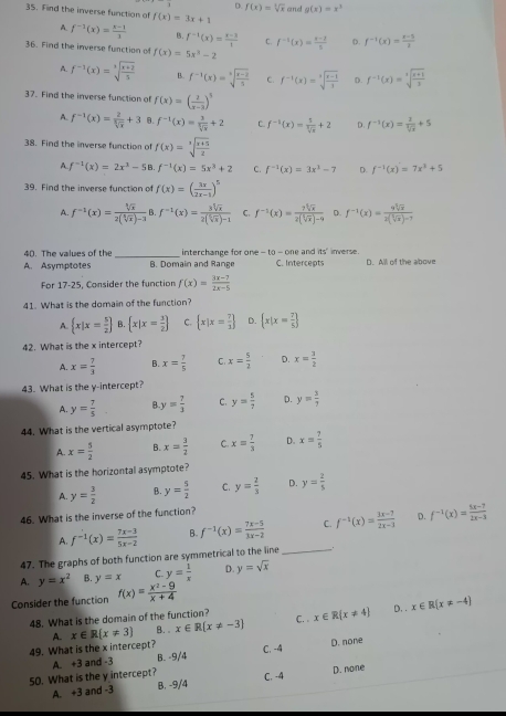 D. f(x)=sqrt[3](x) and g(x)=x^3
35. Find the inverse function of f(x)=3x+1
A. f^(-1)(x)= (x-1)/3  B. f^(-1)(x)= (x-3)/1  C. f^(-1)(x)= (x-2)/5  D. f^(-1)(x)= (x-5)/2 
36. Find the inverse function of f(x)=5x^3-2
A. f^(-1)(x)=sqrt[3](frac x+2)5 B. f^(-1)(x)=sqrt[3](frac x-2)5 C. f^(-1)(x)=sqrt[3](frac x-1)3 D. f^(-1)(x)=sqrt[3](frac x+1)3
37. Find the inverse function o f(x)=( 2/x-3 )^5
A. f^(-1)(x)= 2/sqrt[3](x) +3 B f^(-1)(x)= 3/sqrt[3](x) +2 C. f^(-1)(x)= 5/sqrt[3](x) +2 D. f^(-1)(x)= 2/sqrt[3](x) +5
38. Find the inverse function of f(x)=sqrt[3](frac x+5)2
A. f^(-1)(x)=2x^3-58.f^(-1)(x)=5x^3+2 C. f^(-1)(x)=3x^3-7 D. f^(-1)(x)=7x^3+5
39. Find the inverse function of f(x)=( 3x/2x-1 )^5
A. f^(-1)(x)= sqrt[3](x)/2(sqrt[3](x))-3 8 f^(-1)(x)= 3sqrt[5](x)/2(sqrt[5](x))-1  C. f^(-1)(x)= ?sqrt[5](x)/2[sqrt[5](x)]-9  D. f^(-1)(x)= 9sqrt[3](x)/2(sqrt[3](x))-7 
40. The values of the _interchange for one -to-one and ns° inverse
A. Asymptotes B. Domain and Range C. Intercepts D. All of the above
For 17-25, Consider the function f(x)= (3x-7)/2x-5 
41. What is the domain of the function?
A.  x|x= 5/2  B  x|x= 3/2  C.  x|x= 7/3  D.  x|x= 7/5 
42. What is the x intercept?
A. x= 7/3  B. x= 7/5  C. x= 5/2  D. x= 3/2 
43. What is the y-intercept?
A. y= 7/5  B. y= 7/3  C. y= 5/7  D. y= 3/7 
44. What is the vertical asymptote?
A. x= 5/2  B. x= 3/2  C. x= 7/3  D. x= 7/5 
45. What is the horizontal asymptote?
A. y= 3/2  B. y= 5/2  C. y= 2/3  D. y= 2/5 
46. What is the inverse of the function?
A. f^(-1)(x)= (7x-3)/5x-2  B f^(-1)(x)= (7x-5)/3x-2  C. f^(-1)(x)= (3x-7)/2x-3  D. f^(-1)(x)= (5x-7)/2x-3 
47. The graphs of both function are symmetrical to the line_
A. y=x^2 B. y=x C. y= 1/x  D. y=sqrt(x)
Consider the function f(x)= (x^2-9)/x+4 
48. What is the domain of the function? C. x∈ R(x!= 4) D. . x∈ R(x!= -4)
A. x∈ R x!= 3 B. . x∈ R(x!= -3)
49. What is the x intercept?
C. -4
50. What is the y intercept? A. +3 and -3 B. -9/4 D. none
C. -4
A. +3 and -3 B. -9/4 D. none