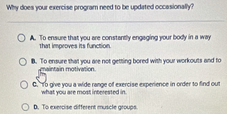 Why does your exercise program need to be updated occasionally?
A. To ensure that you are constantly engaging your body in a way
that improves its function.
B. To ensure that you are not getting bored with your workouts and to
maintain motivation.
C. To give you a wide range of exercise experience in order to find out
what you are most interested in.
D. To exercise different muscle groups.