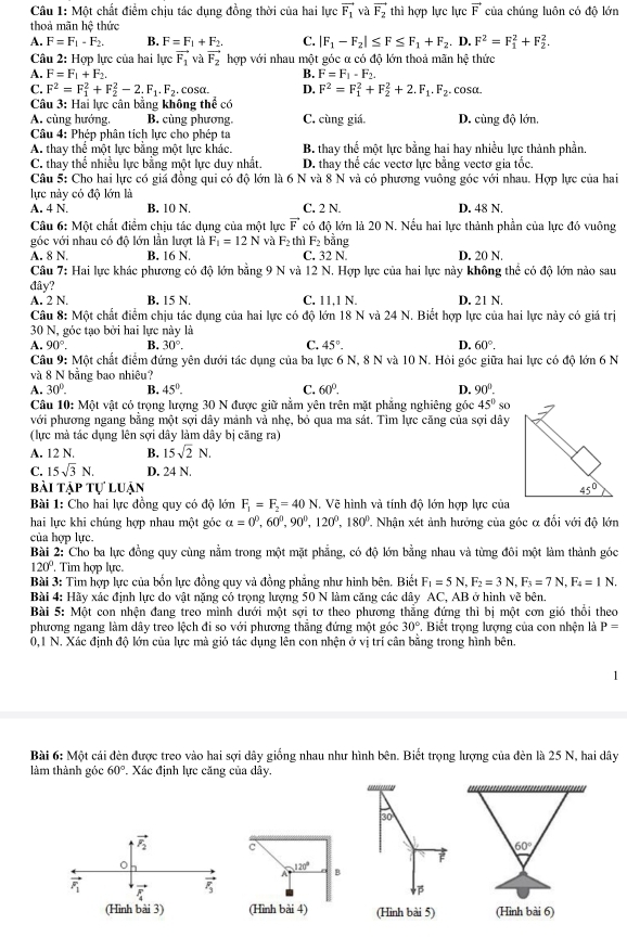 Một chất điểm chịu tác dụng đồng thời của hai lực vector F_1 và vector F_2 thì hợp lực lực vector F của chúng luôn có độ lớn
thoả mãn hệ thức
A. F=F_1-F_2. B. F=F_1+F_2. C. |F_1-F_2|≤ F≤ F_1+F_2.D.F^2=F_1^(2+F_2^2.
Câu 2: Hợp lực của hai lực vector F_1) và vector F_2 hợp với nhau một góc α có độ lớn thoả mãn hệ thức
A. F=F_1+F_2. B. F=F_1-F_2.
C. F^2=F_1^(2+F_2^2-2.)^· F_1F_2.. cosα. D. F^2=F_1^(2+F_2^2+2.F_1).F_2. cosα.
Câu 3: Hai lực cân bằng không thể có
A. cùng hướng. B. cùng phương. C. cùng giá. D. cùng độ lớn.
Câu 4: Phép phân tích lực chọ phép ta
A. thay thể một lực bằng một lực khác. B. thay thế một lực bằng hai hay nhiều lực thành phần.
C. thay thể nhiều lực bằng một lực duy nhất, D. thay thể các vectơ lực bằng vectơ gia tốc.
Câu 5: Cho hai lực có giá đồng qui có độ lớn là 6 N và 8 N và có phương vuông góc với nhau. Hợp lực của hai
lực này có độ lớn là
A. 4 N. B. 10 N. C. 2 N. D. 48 N.
Câu 6: Một chất điểm chịu tác dụng của một lực vector F có độ lớn là 20 N. Nếu hai lực thành phần của lực đó vuông
góc với nhau có độ lớn lần lượt là F_1=12N và F_2 thì F_2 bằng
A. 8 N B. 16 N. C. 32 N D. 20 N.
Câu 7: Hai lực khác phương có độ lớn bằng 9 N và 12 N. Hợp lực của hai lực này không thể có độ lớn nào sau
đây?
A. 2 N. B. 15 N. C. 11,1 N. D. 21 N.
Câu 8: Một chất điểm chịu tác dụng của hai lực có độ lớn 18 N và 24 N. Biết hợp lực của hai lực này có giá trị
30 N, góc tạo bởi hai lực này là
A. 90°. B. 30°. C. 45°- D. 60°.
Câu 9: Một chất điểm đứng yên dưới tác dụng của ba lực 6 N, 8 N và 10 N. Hỏi góc giữa hai lực có độ lớn 6 N
và 8 N bằng bao nhiêu?
A. 30°. B. 45°. C. 60°. D. 90°.
Câu 10: Một vật có trọng lượng 30 N được giữ nằm yên trên mặt phẳng nghiêng góc 45°so
với phương ngang bằng một sợi dây mảnh vả nhẹ, bổ qua ma sát. Tìm lực căng của sợi dây
(lực mà tác dụng lên sợi dây làm dây bị căng ra)
A. 12 N. B. 15sqrt(2)N.
C. 15sqrt(3)N. D. 24 N.
bài tập tự luận 
Bài 1: Cho hai lực đồng quy có độ lớn F_1=F_2=40N. Vẽ hình và tính độ lớn hợp lực của
hai lực khi chúng hợp nhau một góc alpha =0°,60°,90°,120°,180° '  Nhận xét ảnh hưởng của góc α đổi với độ lớn
của hợp lực.
Bài 2: Cho ba lực đồng quy cùng nằm trong một mặt phẳng, có độ lớn bằng nhau và từng đôi một làm thành góc
120°. Tim hợp lực.
Bài 3: Tim hợp lực của bốn lực đồng quy và đồng phẳng như hình bên. Biết F_1=5N,F_2=3N,F_3=7N,F_4=1N.
Bài 4: Hãy xác định lực do vật nặng có trọng lượng 50 N làm căng các dây AC, AB ở hình vẽ bên.
Bài 5: Một con nhện đang treo mình dưới một sợi tơ theo phương thẳng đứng thì bị một cơn gió thổi theo
phương ngang làm dây treo lệch đi so với phương thẳng đứng một góc 30°. Biết trọng lượng của con nhện là P=
0,1 N. Xác định độ lớn của lực mà gió tác dụng lên con nhện ở vị trí cân bằng trong hình bên.
1
Bài 6:Mhat Q t cái đèn được treo vào hai sợi dây giống nhau như hình bên. Biết trọng lượng của đèn là 25 N, hai dây
làm thành góc 60° Xác định lực căng của dây.
'''''
30°
vector F_2 c
60°
120°
A B
vector F_1 vector F_4 vector r_3
(Hình bài 3) (Hình bài 4) (Hinh bài 5) (Hình bài 6)