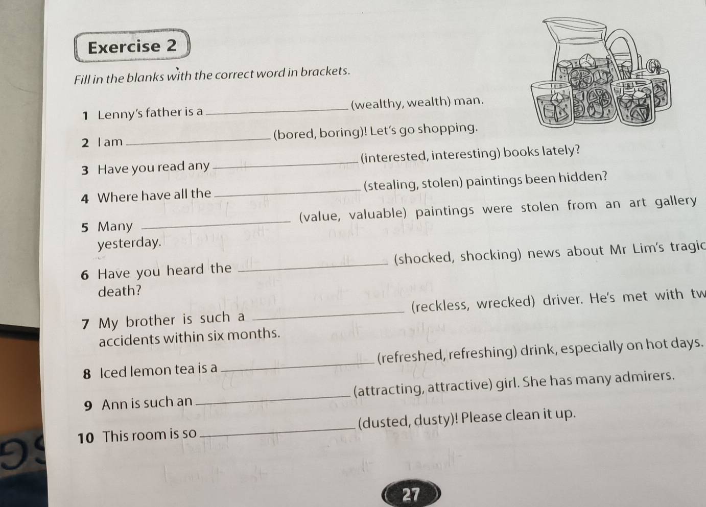 Fill in the blanks with the correct word in brackets. 
1 Lenny's father is a _(wealthy, wealth) man. 
2 lam _(bored, boring)! Let's go shopping. 
3 Have you read any_ (interested, interesting) books lately? 
4 Where have all the _(stealing, stolen) paintings been hidden? 
5 Many _(value, valuable) paintings were stolen from an art gallery 
yesterday. 
6 Have you heard the _(shocked, shocking) news about Mr Lim's tragic 
death? 
7 My brother is such a _(reckless, wrecked) driver. He's met with tw 
accidents within six months. 
8 Iced lemon tea is a _(refreshed, refreshing) drink, especially on hot days. 
9 Ann is such an _(attracting, attractive) girl. She has many admirers. 
10 This room is so _(dusted, dusty)! Please clean it up. 
27