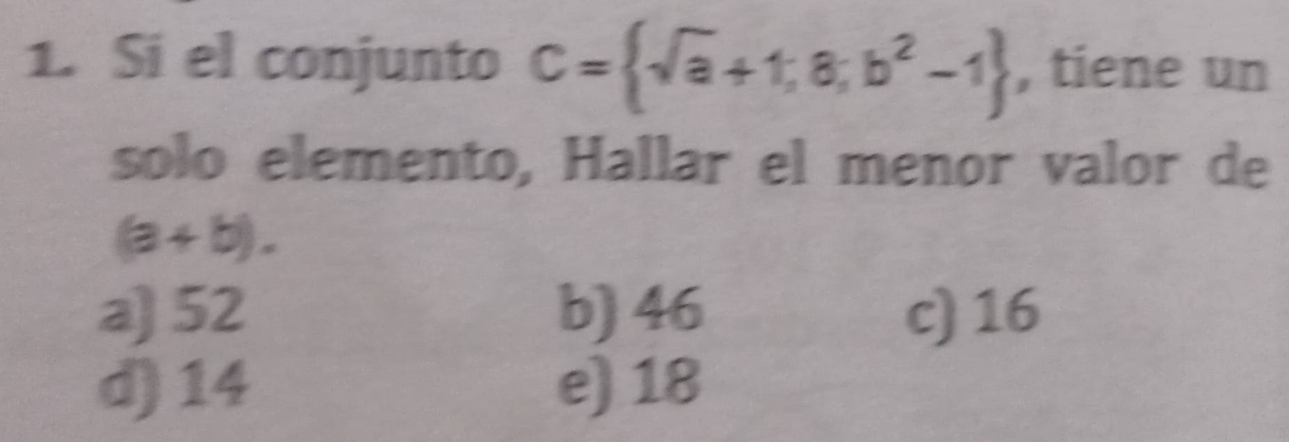 Si el conjunto C= sqrt(a)+1,a,b^2-1 , tiene un
solo elemento, Hallar el menor valor de
(a+b).
a) 52 b) 46 c) 16
d) 14 e) 18