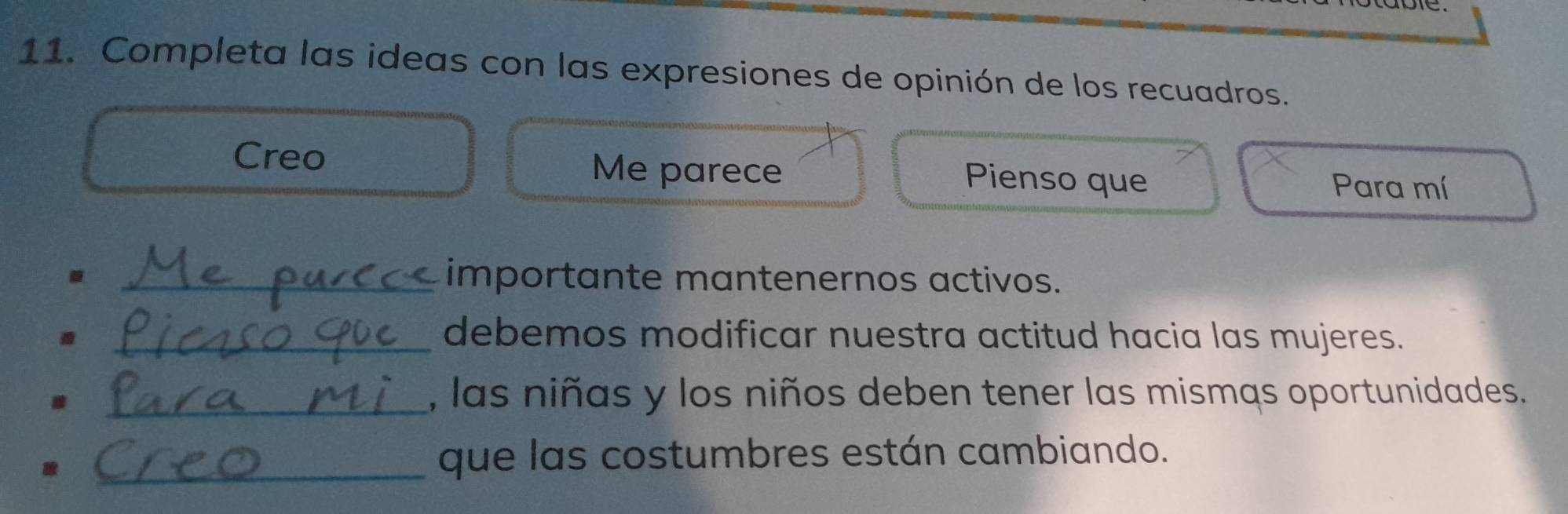 Completa las ideas con las expresiones de opinión de los recuadros. 
Creo Me parece Pienso que Para mí 
_importante mantenernos activos. 
_debemos modificar nuestra actitud hacia las mujeres. 
_, las niñas y los niños deben tener las mismąs oportunidades. 
_que las costumbres están cambiando.