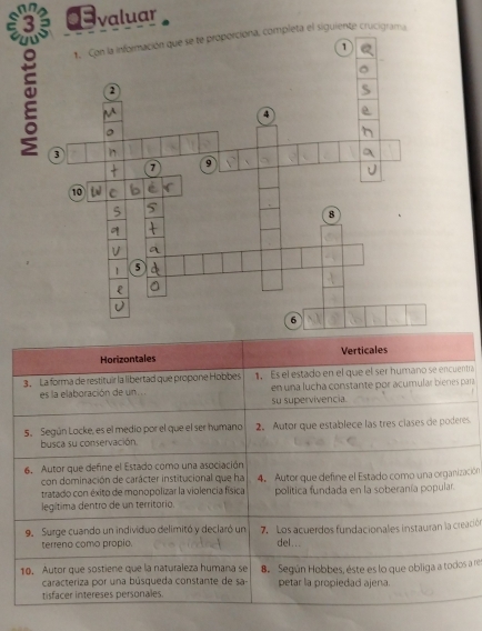 valuar
el siguiente crucigrama
Horizontales Verticales
3. La forma de restituir la libertad que propone Hobbes 1. Es el estado en el que el ser humano se encuentra
es la elaboración de un en una lucha constante por acumular bienes para
su supervivencia.
5. Según Locke, es el medio por el que el ser humano 2. Autor que establece las tres clases de poderes.
busca su conservación
6. Autor que define el Estado como una asociación
con dominación de carácter institucional que ha
tratado con éxito de monopolizar la violencia física 4. Autor que define el Estado como una organización
legítima dentro de un territorio. politica fundada en la soberanía popular.
9. Surge cuando un individuo delimitó y declaró un 7. Los acuerdos fundacionales instauran la creación
terreno como propio. del...
10. Autor que sostiene que la naturaleza humana se B Según Hobbes, éste es lo que obliga a todos a res
caracteriza por una búsqueda constante de sa- petar la propiedad ajena.
tisfacer intereses personales.