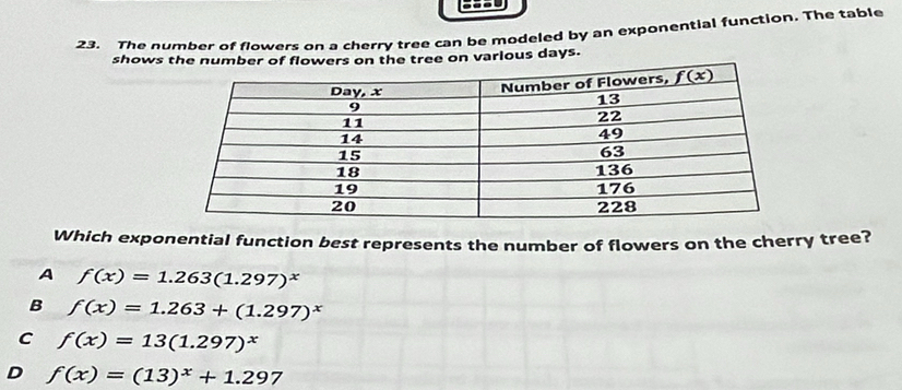 The number of flowers on a cherry tree can be modeled by an exponential function. The table
shows various days.
Which exponential function best represents the number of flowers on the cherry tree?
A f(x)=1.263(1.297)^x
B f(x)=1.263+(1.297)^x
C f(x)=13(1.297)^x
D f(x)=(13)^x+1.297