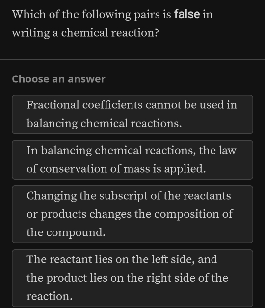 Which of the following pairs is false in
writing a chemical reaction?
Choose an answer
Fractional coefficients cannot be used in
balancing chemical reactions.
In balancing chemical reactions, the law
of conservation of mass is applied.
Changing the subscript of the reactants
or products changes the composition of
the compound.
The reactant lies on the left side, and
the product lies on the right side of the
reaction.