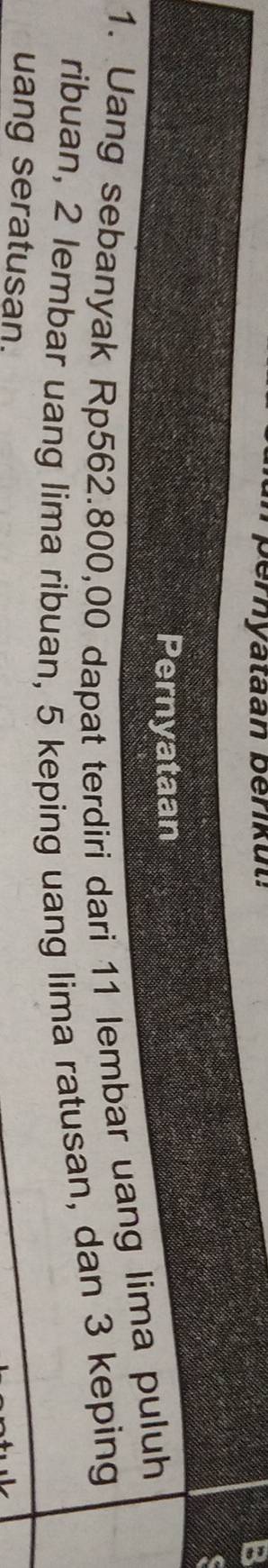 eryataan berik u t : 
B 
a 
Pernyataan 
1. Uang sebanyak Rp562.800,00 dapat terdiri dari 11 lembar uang lima puluh 
ribuan, 2 lembar uang lima ribuan, 5 keping uang lima ratusan, dan 3 keping 
uang seratusan.