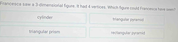 Francesca saw a 3 -dimensional figure. It had 4 vertices. Which figure could Francesca have seen?
cylinder triangular pyramid
triangular prism rectangular pyramid